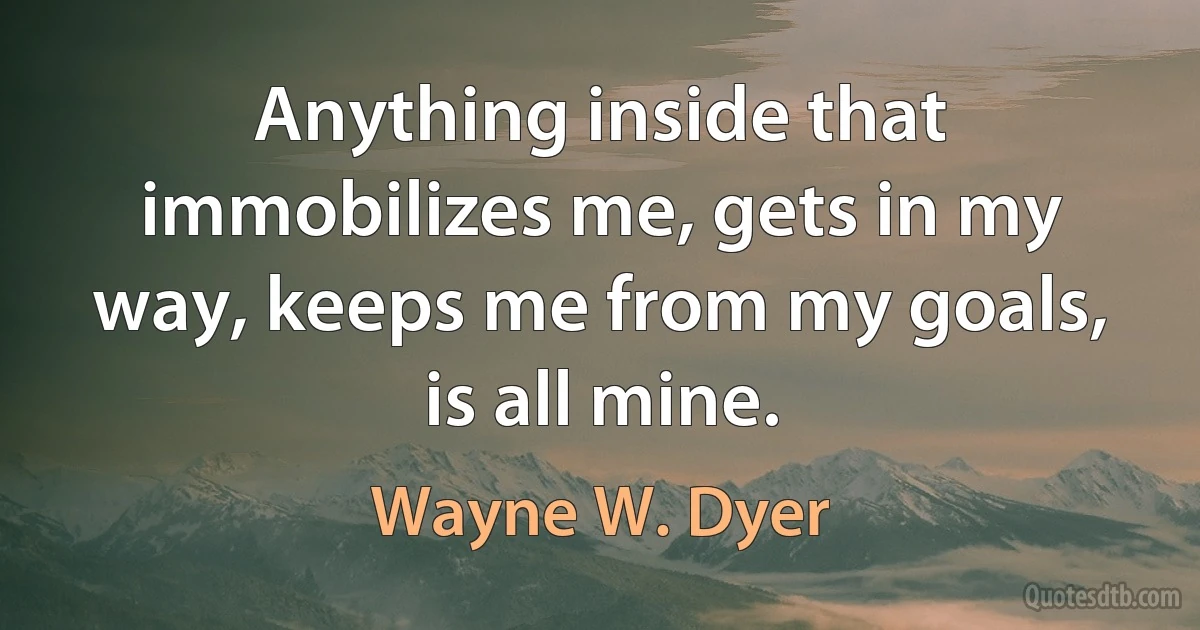 Anything inside that immobilizes me, gets in my way, keeps me from my goals, is all mine. (Wayne W. Dyer)