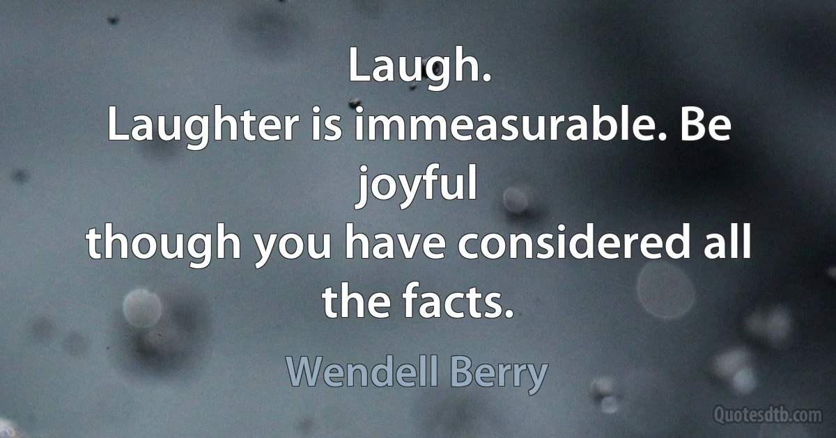 Laugh.
Laughter is immeasurable. Be joyful
though you have considered all the facts. (Wendell Berry)