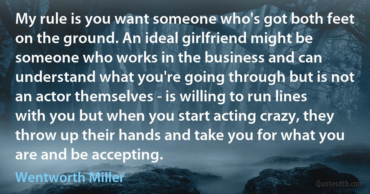 My rule is you want someone who's got both feet on the ground. An ideal girlfriend might be someone who works in the business and can understand what you're going through but is not an actor themselves - is willing to run lines with you but when you start acting crazy, they throw up their hands and take you for what you are and be accepting. (Wentworth Miller)
