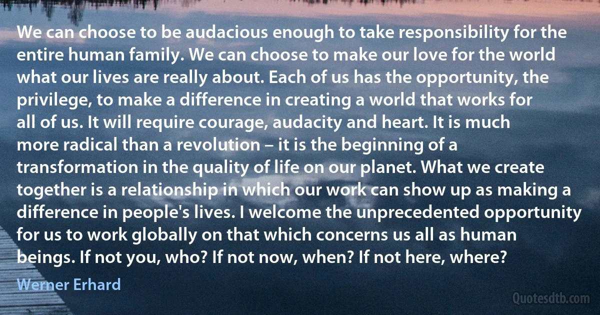 We can choose to be audacious enough to take responsibility for the entire human family. We can choose to make our love for the world what our lives are really about. Each of us has the opportunity, the privilege, to make a difference in creating a world that works for all of us. It will require courage, audacity and heart. It is much more radical than a revolution – it is the beginning of a transformation in the quality of life on our planet. What we create together is a relationship in which our work can show up as making a difference in people's lives. I welcome the unprecedented opportunity for us to work globally on that which concerns us all as human beings. If not you, who? If not now, when? If not here, where? (Werner Erhard)