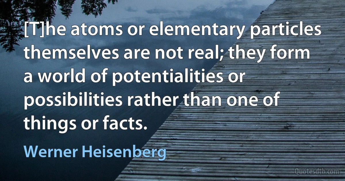 [T]he atoms or elementary particles themselves are not real; they form a world of potentialities or possibilities rather than one of things or facts. (Werner Heisenberg)