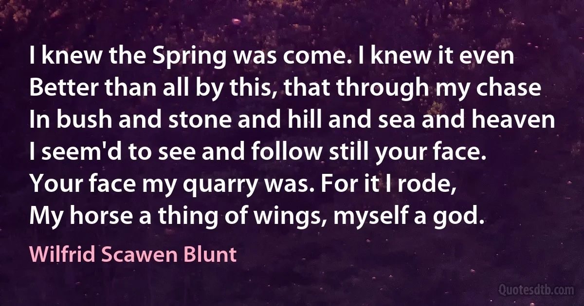 I knew the Spring was come. I knew it even
Better than all by this, that through my chase
In bush and stone and hill and sea and heaven
I seem'd to see and follow still your face.
Your face my quarry was. For it I rode,
My horse a thing of wings, myself a god. (Wilfrid Scawen Blunt)