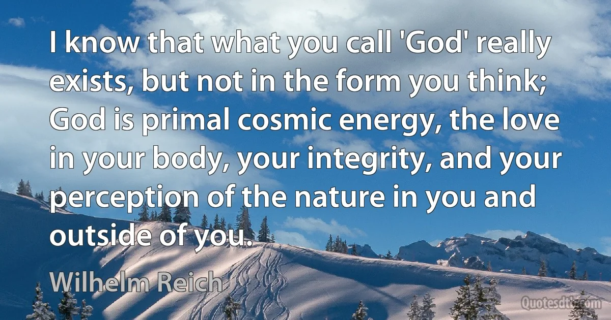 I know that what you call 'God' really exists, but not in the form you think; God is primal cosmic energy, the love in your body, your integrity, and your perception of the nature in you and outside of you. (Wilhelm Reich)