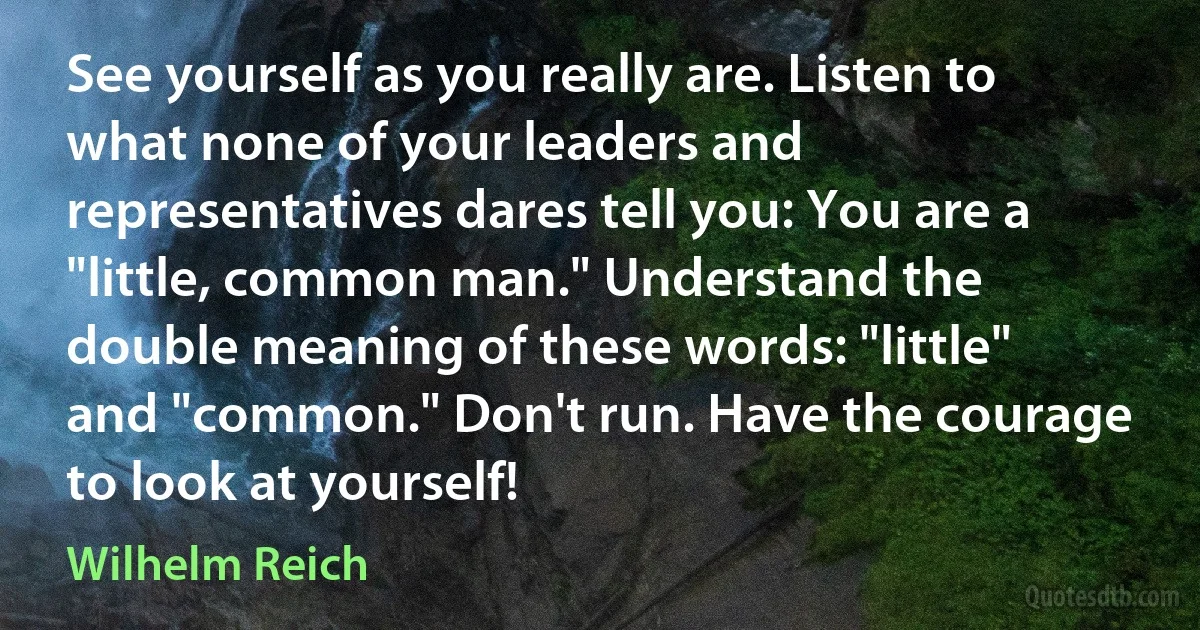 See yourself as you really are. Listen to what none of your leaders and representatives dares tell you: You are a "little, common man." Understand the double meaning of these words: "little" and "common." Don't run. Have the courage to look at yourself! (Wilhelm Reich)