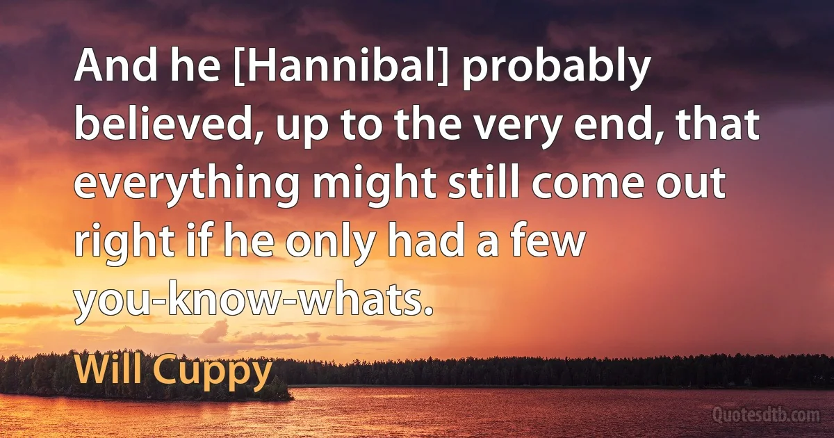 And he [Hannibal] probably believed, up to the very end, that everything might still come out right if he only had a few you-know-whats. (Will Cuppy)