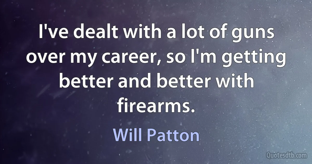 I've dealt with a lot of guns over my career, so I'm getting better and better with firearms. (Will Patton)