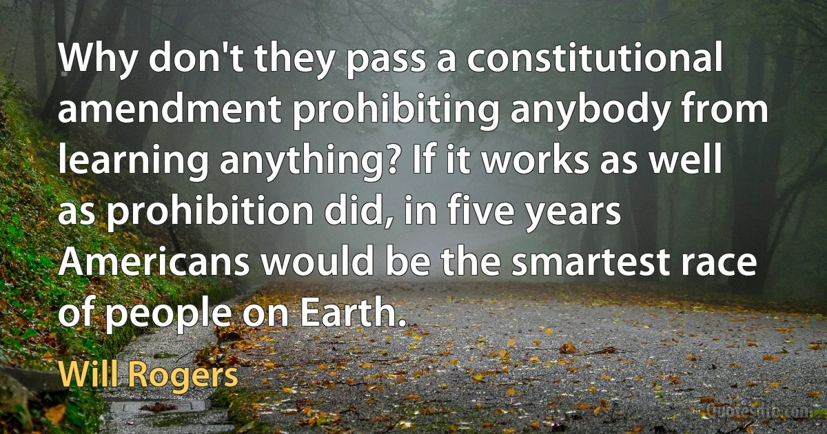 Why don't they pass a constitutional amendment prohibiting anybody from learning anything? If it works as well as prohibition did, in five years Americans would be the smartest race of people on Earth. (Will Rogers)