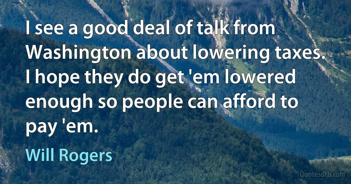 I see a good deal of talk from Washington about lowering taxes. I hope they do get 'em lowered enough so people can afford to pay 'em. (Will Rogers)