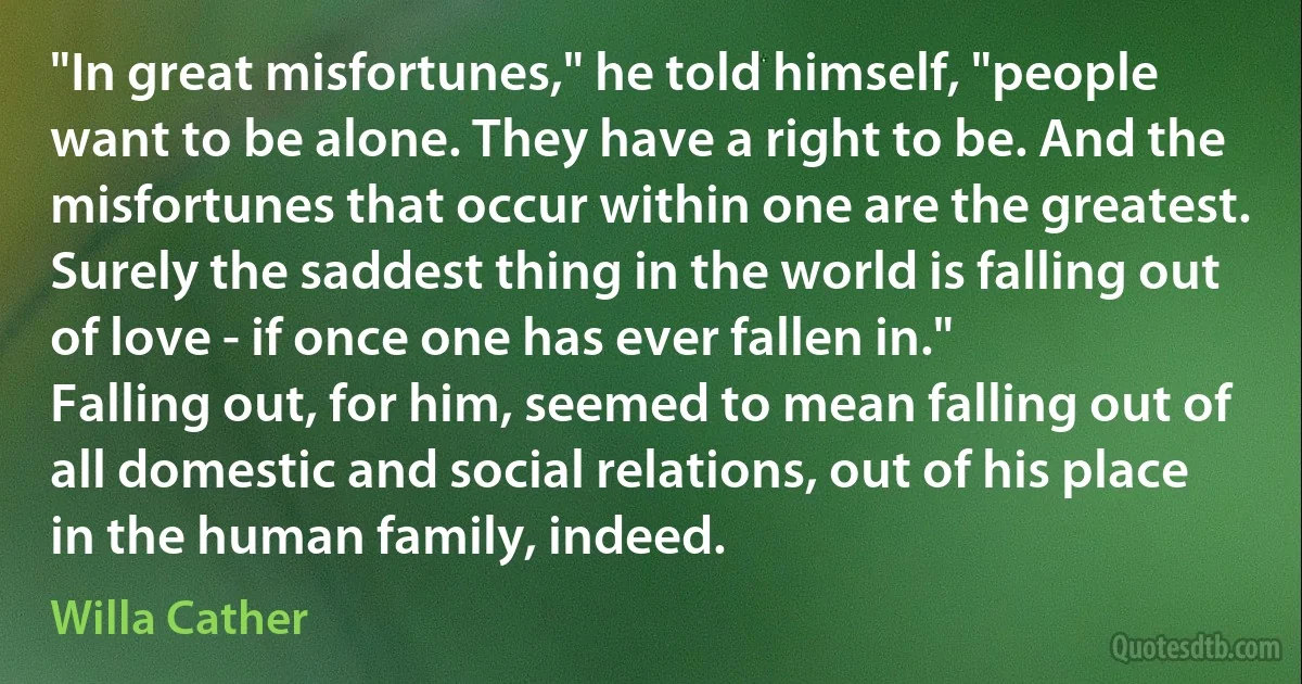 "In great misfortunes," he told himself, "people want to be alone. They have a right to be. And the misfortunes that occur within one are the greatest. Surely the saddest thing in the world is falling out of love - if once one has ever fallen in."
Falling out, for him, seemed to mean falling out of all domestic and social relations, out of his place in the human family, indeed. (Willa Cather)