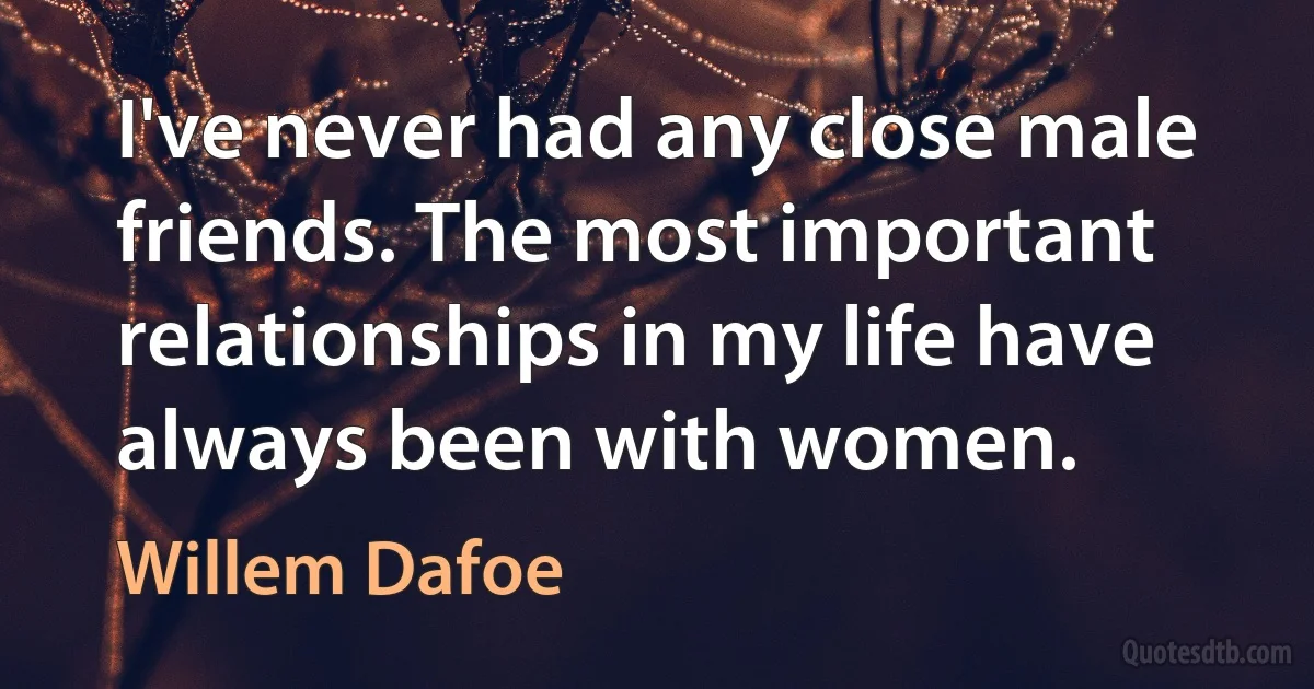 I've never had any close male friends. The most important relationships in my life have always been with women. (Willem Dafoe)