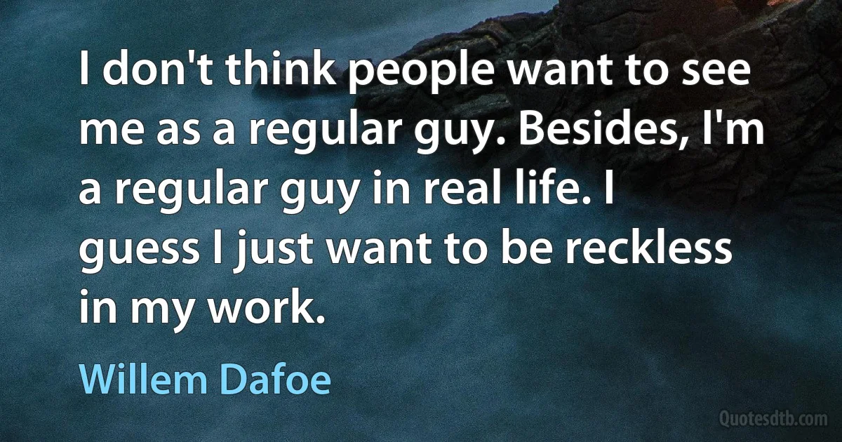 I don't think people want to see me as a regular guy. Besides, I'm a regular guy in real life. I guess I just want to be reckless in my work. (Willem Dafoe)