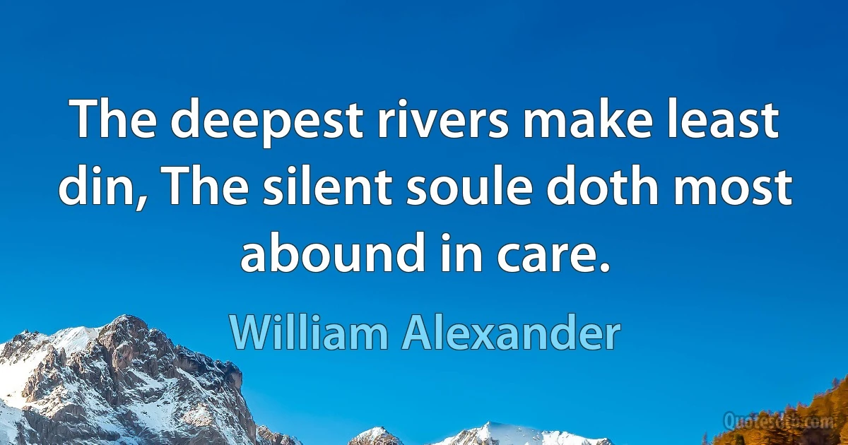 The deepest rivers make least din, The silent soule doth most abound in care. (William Alexander)