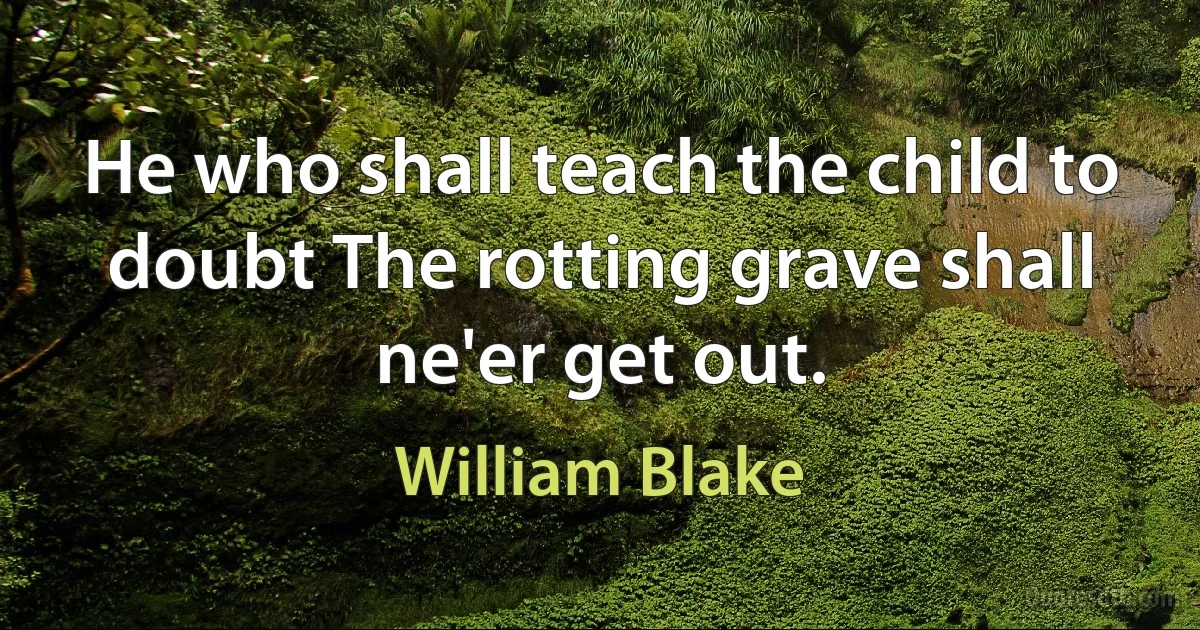 He who shall teach the child to doubt The rotting grave shall ne'er get out. (William Blake)