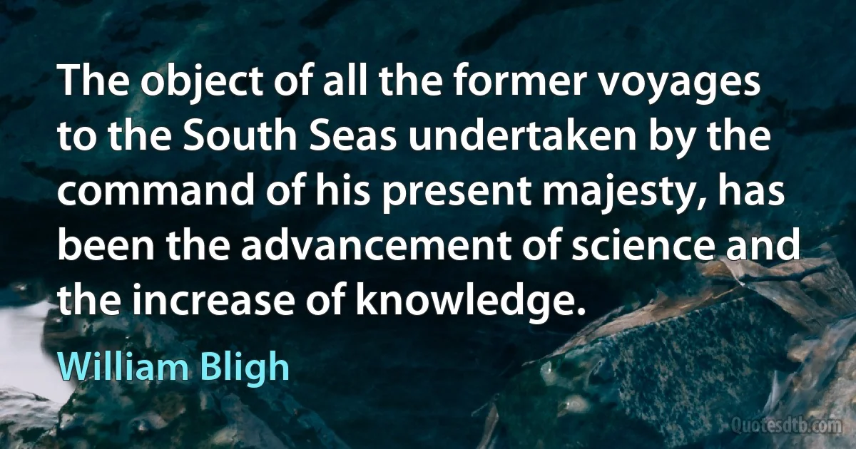 The object of all the former voyages to the South Seas undertaken by the command of his present majesty, has been the advancement of science and the increase of knowledge. (William Bligh)