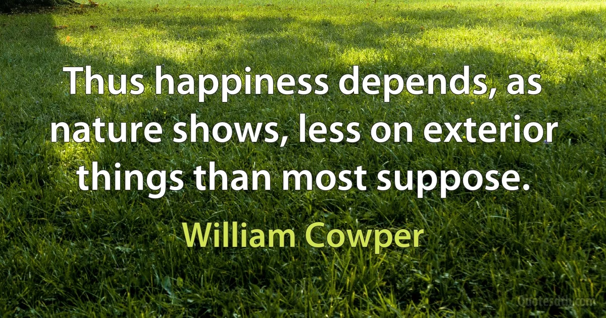 Thus happiness depends, as nature shows, less on exterior things than most suppose. (William Cowper)