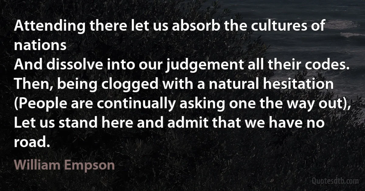 Attending there let us absorb the cultures of nations
And dissolve into our judgement all their codes.
Then, being clogged with a natural hesitation
(People are continually asking one the way out),
Let us stand here and admit that we have no road. (William Empson)