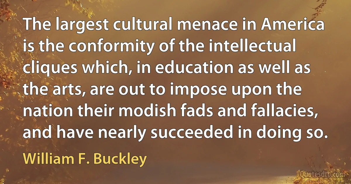 The largest cultural menace in America is the conformity of the intellectual cliques which, in education as well as the arts, are out to impose upon the nation their modish fads and fallacies, and have nearly succeeded in doing so. (William F. Buckley)