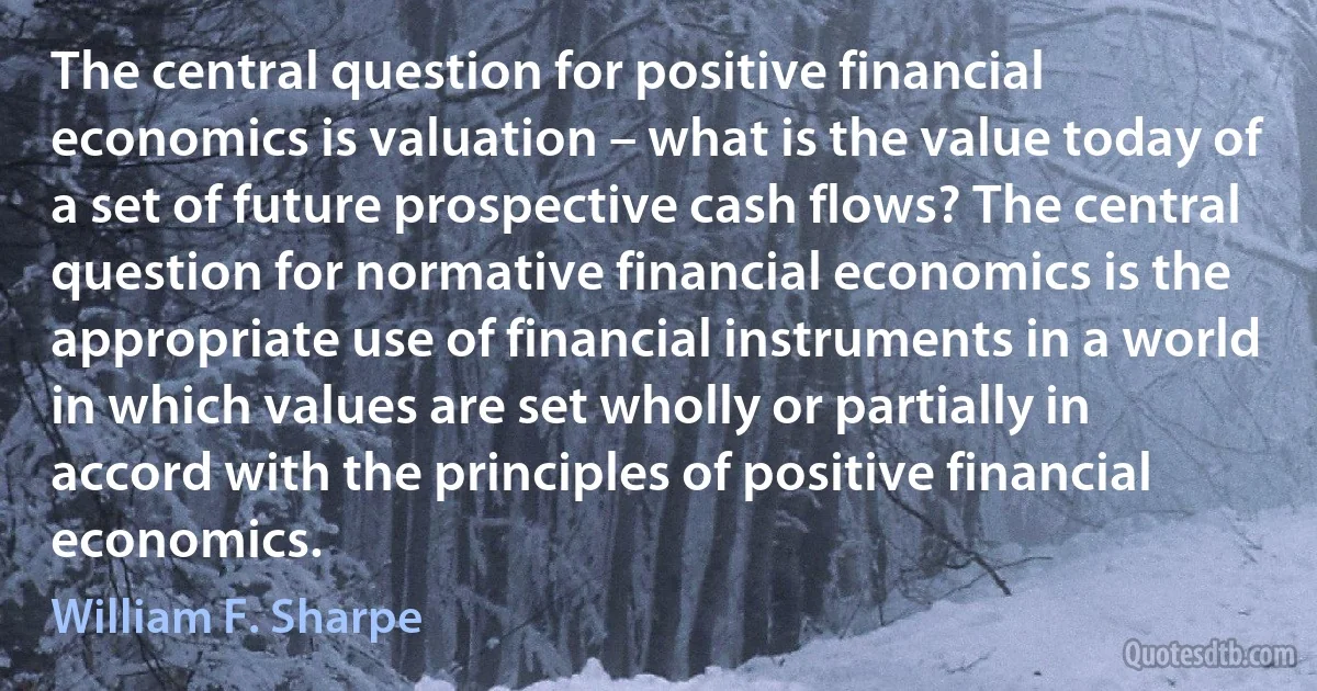 The central question for positive financial economics is valuation – what is the value today of a set of future prospective cash flows? The central question for normative financial economics is the appropriate use of financial instruments in a world in which values are set wholly or partially in accord with the principles of positive financial economics. (William F. Sharpe)