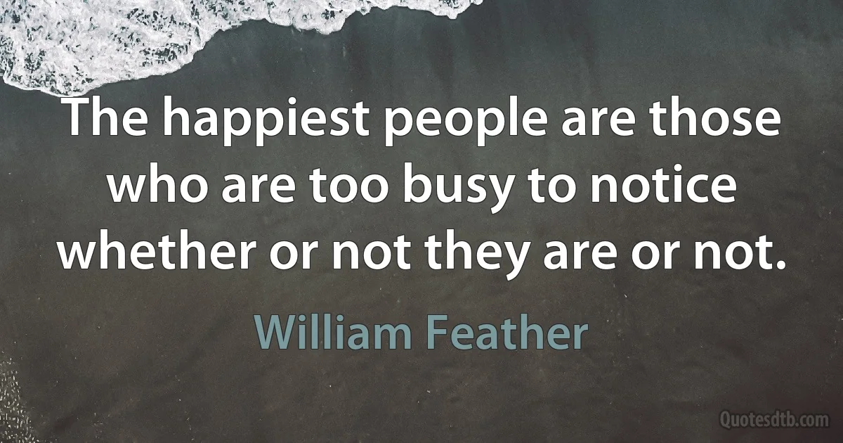 The happiest people are those who are too busy to notice whether or not they are or not. (William Feather)