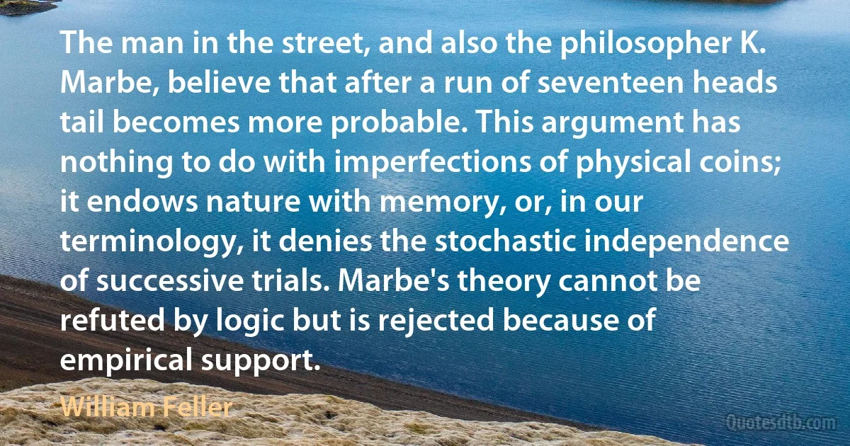 The man in the street, and also the philosopher K. Marbe, believe that after a run of seventeen heads tail becomes more probable. This argument has nothing to do with imperfections of physical coins; it endows nature with memory, or, in our terminology, it denies the stochastic independence of successive trials. Marbe's theory cannot be refuted by logic but is rejected because of empirical support. (William Feller)