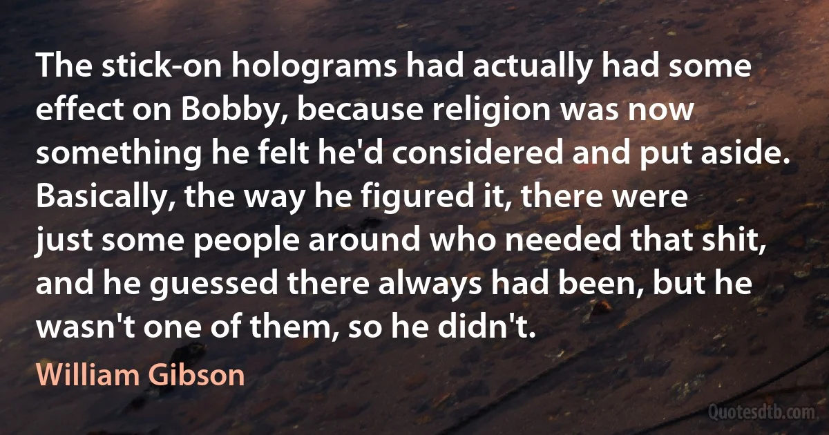 The stick-on holograms had actually had some effect on Bobby, because religion was now something he felt he'd considered and put aside. Basically, the way he figured it, there were just some people around who needed that shit, and he guessed there always had been, but he wasn't one of them, so he didn't. (William Gibson)