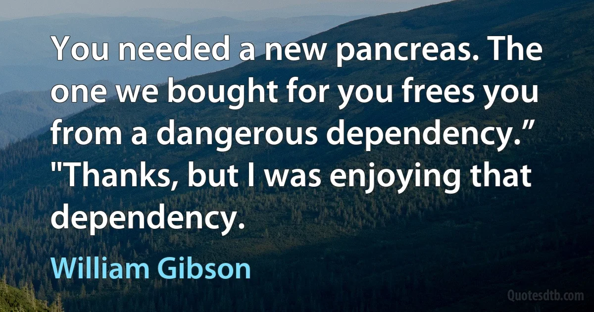 You needed a new pancreas. The one we bought for you frees you from a dangerous dependency.” "Thanks, but I was enjoying that dependency. (William Gibson)