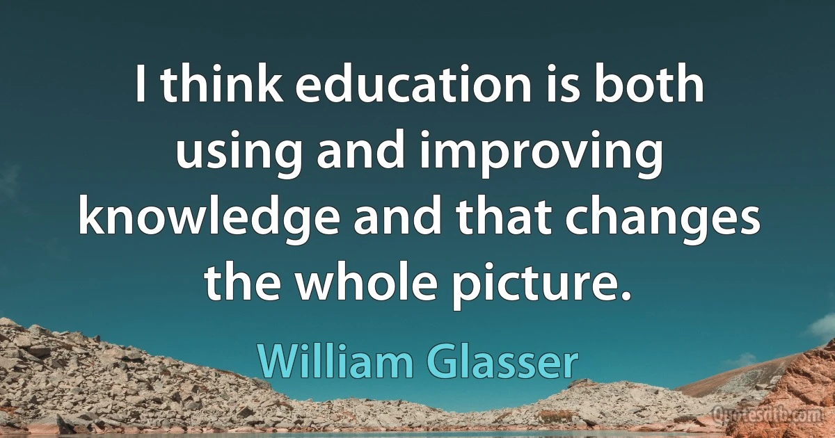 I think education is both using and improving knowledge and that changes the whole picture. (William Glasser)