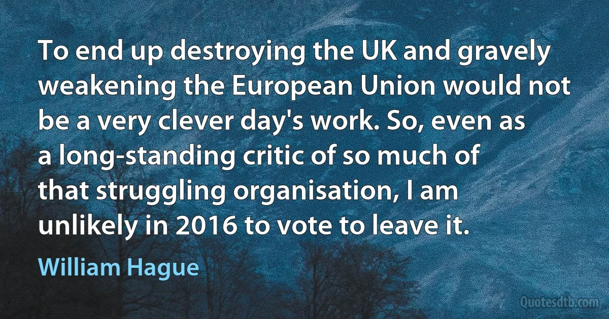 To end up destroying the UK and gravely weakening the European Union would not be a very clever day's work. So, even as a long-standing critic of so much of that struggling organisation, I am unlikely in 2016 to vote to leave it. (William Hague)