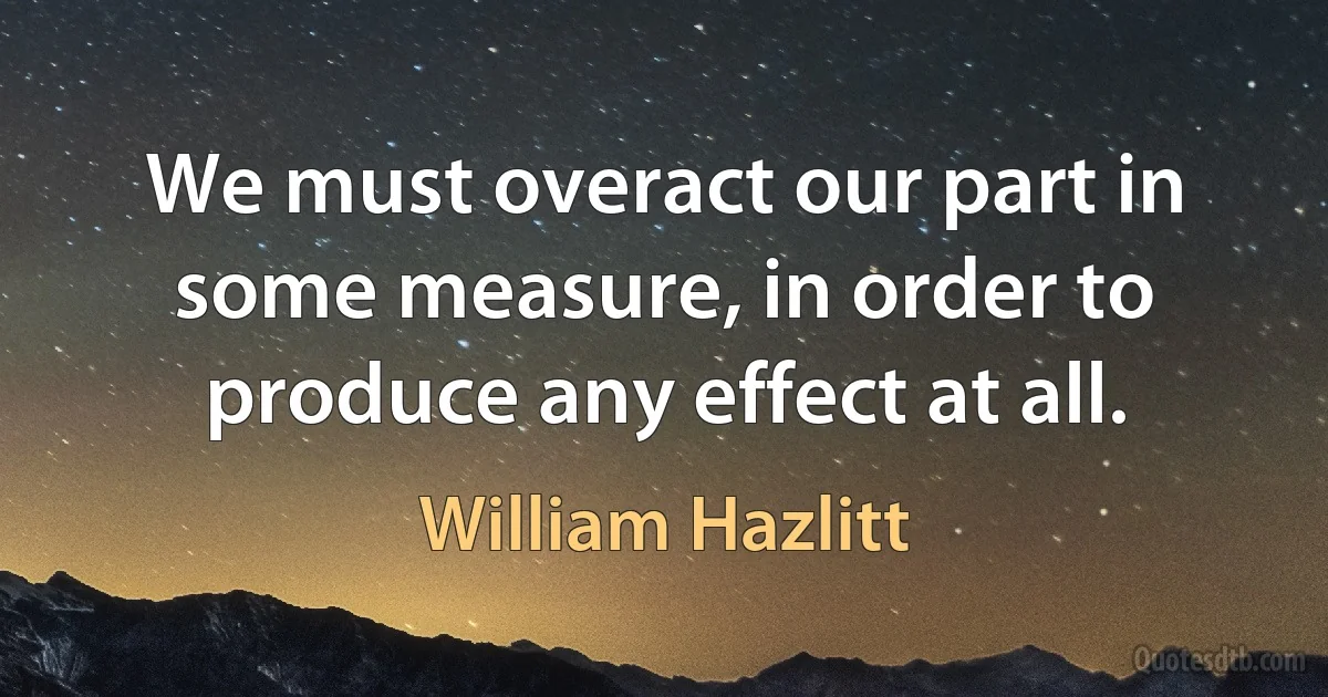 We must overact our part in some measure, in order to produce any effect at all. (William Hazlitt)