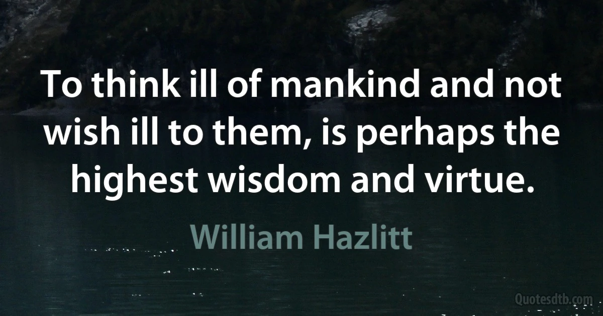 To think ill of mankind and not wish ill to them, is perhaps the highest wisdom and virtue. (William Hazlitt)