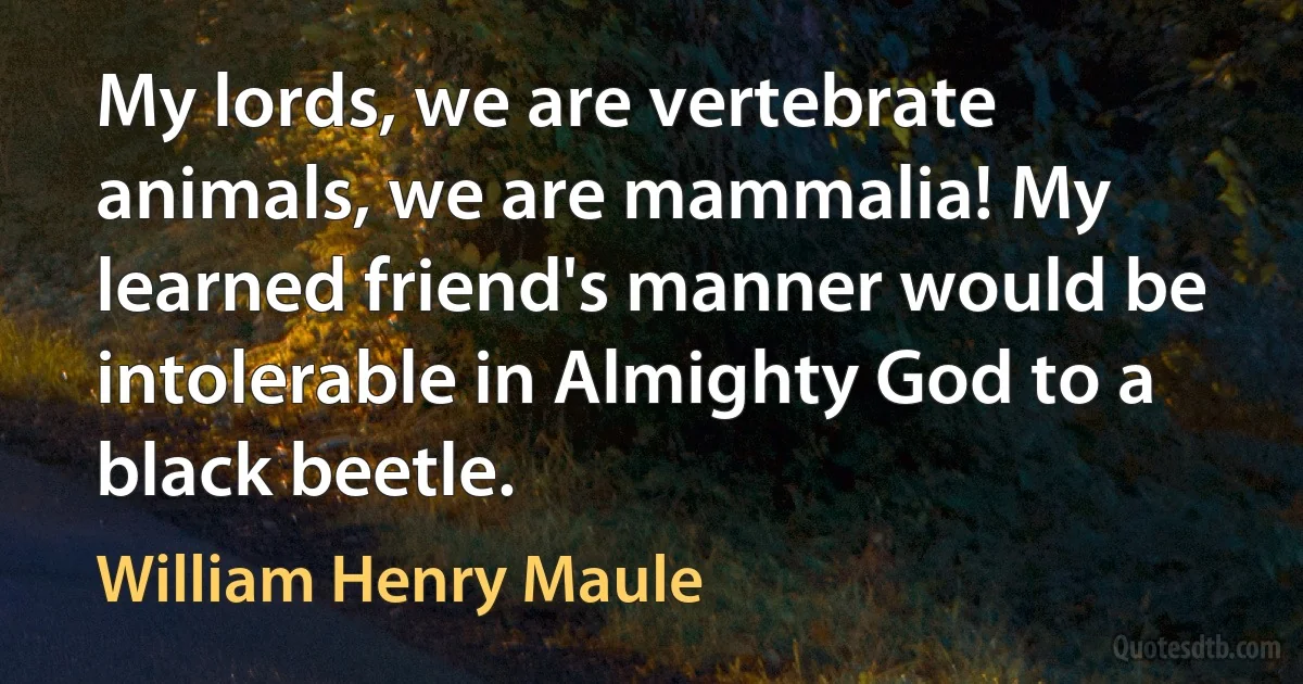 My lords, we are vertebrate animals, we are mammalia! My learned friend's manner would be intolerable in Almighty God to a black beetle. (William Henry Maule)