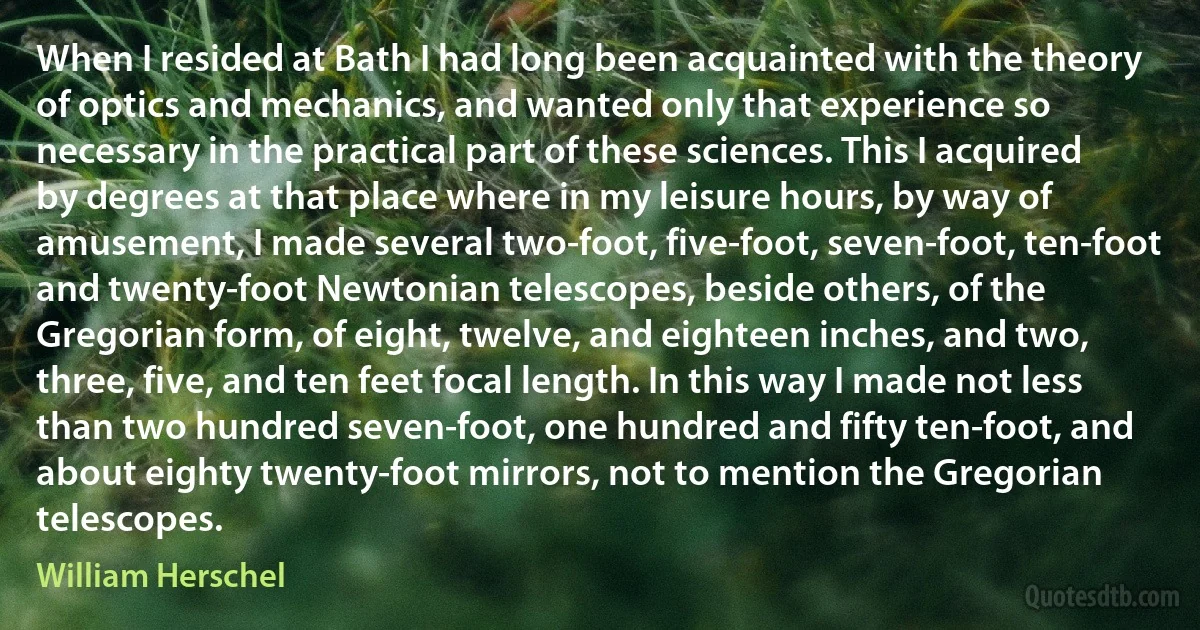 When I resided at Bath I had long been acquainted with the theory of optics and mechanics, and wanted only that experience so necessary in the practical part of these sciences. This I acquired by degrees at that place where in my leisure hours, by way of amusement, I made several two-foot, five-foot, seven-foot, ten-foot and twenty-foot Newtonian telescopes, beside others, of the Gregorian form, of eight, twelve, and eighteen inches, and two, three, five, and ten feet focal length. In this way I made not less than two hundred seven-foot, one hundred and fifty ten-foot, and about eighty twenty-foot mirrors, not to mention the Gregorian telescopes. (William Herschel)