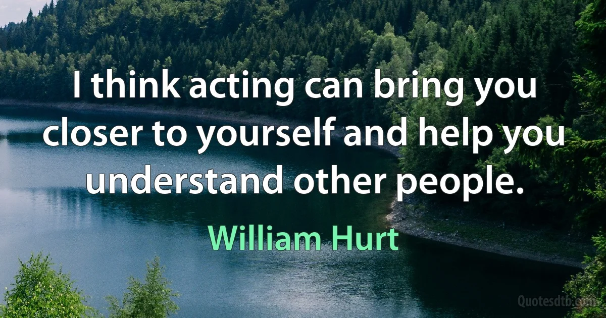 I think acting can bring you closer to yourself and help you understand other people. (William Hurt)