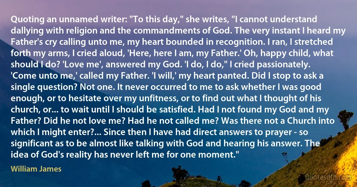 Quoting an unnamed writer: "To this day," she writes, "I cannot understand dallying with religion and the commandments of God. The very instant I heard my Father's cry calling unto me, my heart bounded in recognition. I ran, I stretched forth my arms, I cried aloud, 'Here, here I am, my Father.' Oh, happy child, what should I do? 'Love me', answered my God. 'I do, I do," I cried passionately. 'Come unto me,' called my Father. 'I will,' my heart panted. Did I stop to ask a single question? Not one. It never occurred to me to ask whether I was good enough, or to hesitate over my unfitness, or to find out what I thought of his church, or... to wait until I should be satisfied. Had I not found my God and my Father? Did he not love me? Had he not called me? Was there not a Church into which I might enter?... Since then I have had direct answers to prayer - so significant as to be almost like talking with God and hearing his answer. The idea of God's reality has never left me for one moment." (William James)