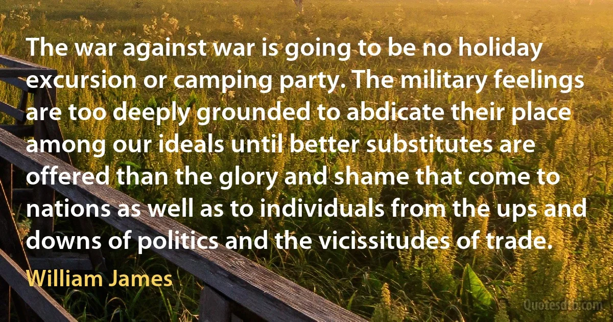 The war against war is going to be no holiday excursion or camping party. The military feelings are too deeply grounded to abdicate their place among our ideals until better substitutes are offered than the glory and shame that come to nations as well as to individuals from the ups and downs of politics and the vicissitudes of trade. (William James)