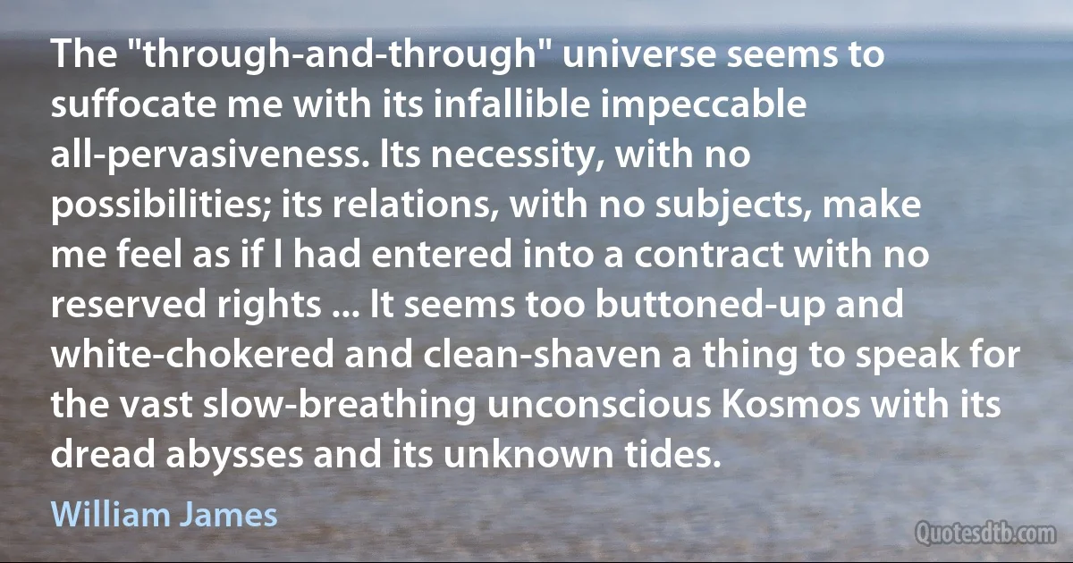 The "through-and-through" universe seems to suffocate me with its infallible impeccable all-pervasiveness. Its necessity, with no possibilities; its relations, with no subjects, make me feel as if I had entered into a contract with no reserved rights ... It seems too buttoned-up and white-chokered and clean-shaven a thing to speak for the vast slow-breathing unconscious Kosmos with its dread abysses and its unknown tides. (William James)