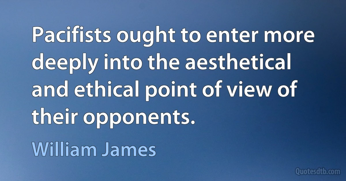 Pacifists ought to enter more deeply into the aesthetical and ethical point of view of their opponents. (William James)