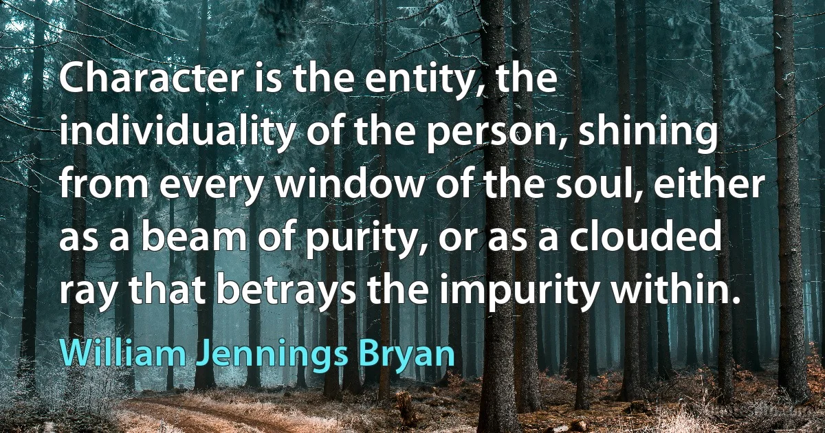 Character is the entity, the individuality of the person, shining from every window of the soul, either as a beam of purity, or as a clouded ray that betrays the impurity within. (William Jennings Bryan)