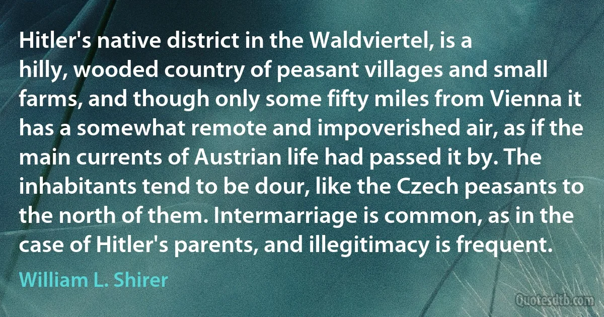 Hitler's native district in the Waldviertel, is a hilly, wooded country of peasant villages and small farms, and though only some fifty miles from Vienna it has a somewhat remote and impoverished air, as if the main currents of Austrian life had passed it by. The inhabitants tend to be dour, like the Czech peasants to the north of them. Intermarriage is common, as in the case of Hitler's parents, and illegitimacy is frequent. (William L. Shirer)