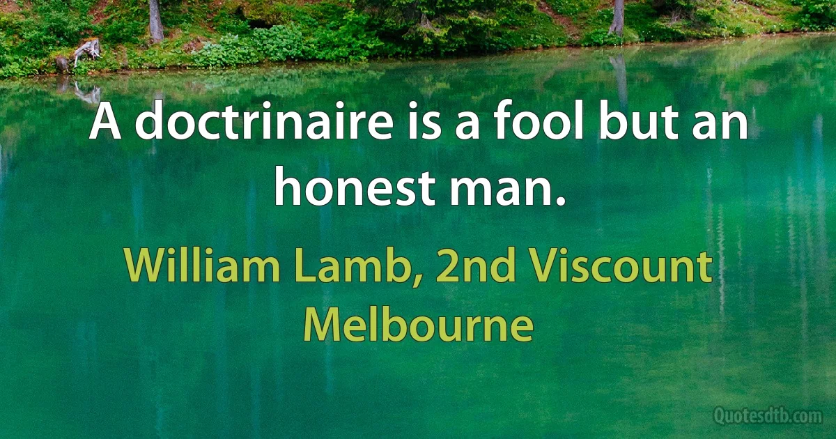 A doctrinaire is a fool but an honest man. (William Lamb, 2nd Viscount Melbourne)