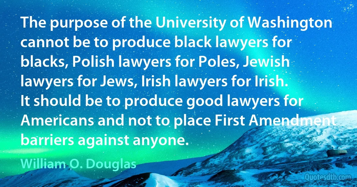 The purpose of the University of Washington cannot be to produce black lawyers for blacks, Polish lawyers for Poles, Jewish lawyers for Jews, Irish lawyers for Irish. It should be to produce good lawyers for Americans and not to place First Amendment barriers against anyone. (William O. Douglas)