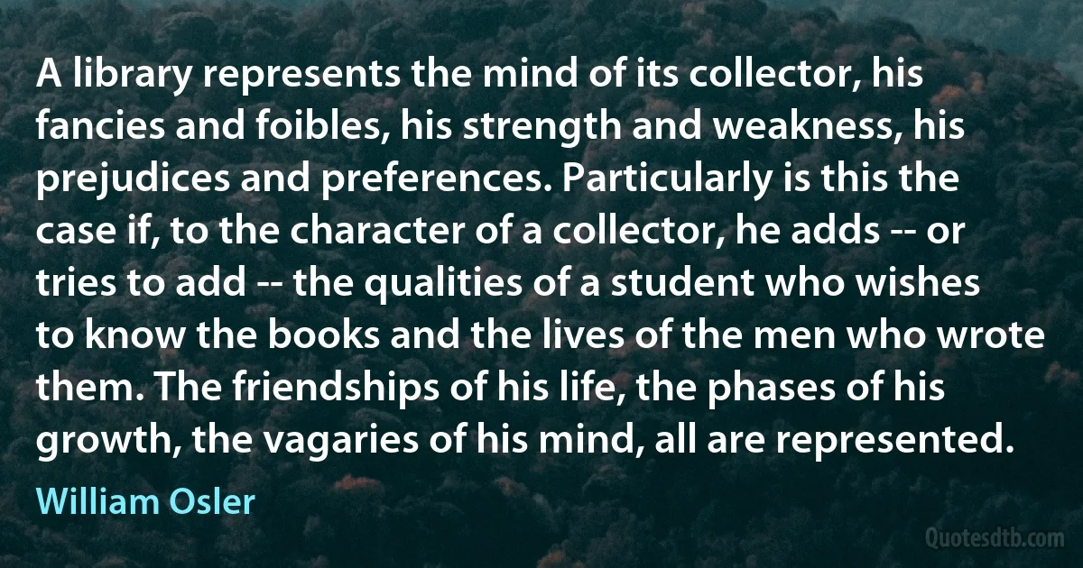 A library represents the mind of its collector, his fancies and foibles, his strength and weakness, his prejudices and preferences. Particularly is this the case if, to the character of a collector, he adds -- or tries to add -- the qualities of a student who wishes to know the books and the lives of the men who wrote them. The friendships of his life, the phases of his growth, the vagaries of his mind, all are represented. (William Osler)