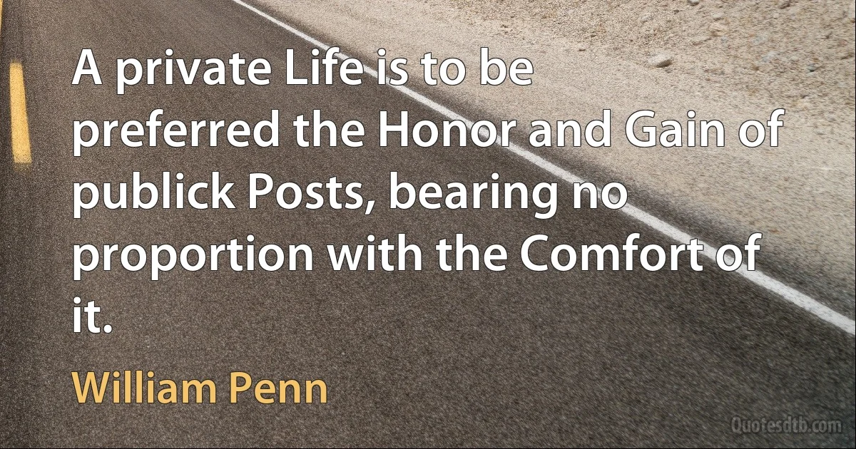 A private Life is to be preferred the Honor and Gain of publick Posts, bearing no proportion with the Comfort of it. (William Penn)