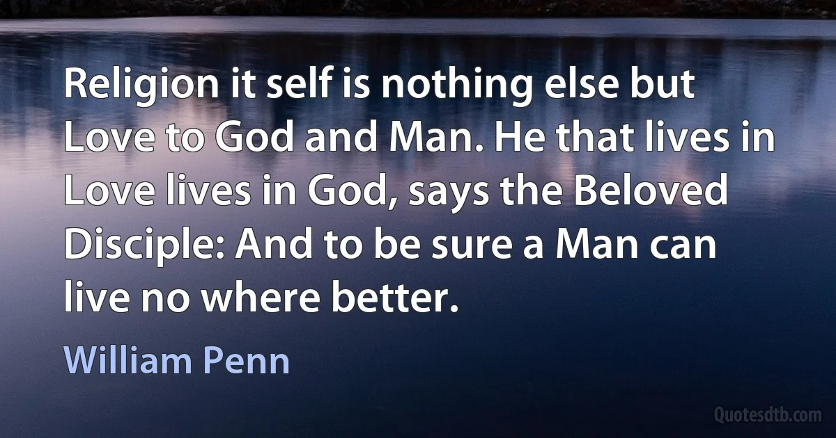 Religion it self is nothing else but Love to God and Man. He that lives in Love lives in God, says the Beloved Disciple: And to be sure a Man can live no where better. (William Penn)