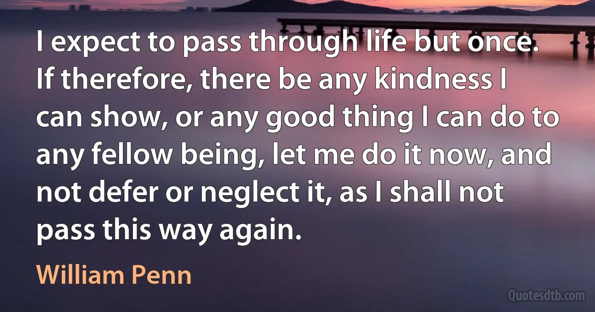 I expect to pass through life but once. If therefore, there be any kindness I can show, or any good thing I can do to any fellow being, let me do it now, and not defer or neglect it, as I shall not pass this way again. (William Penn)