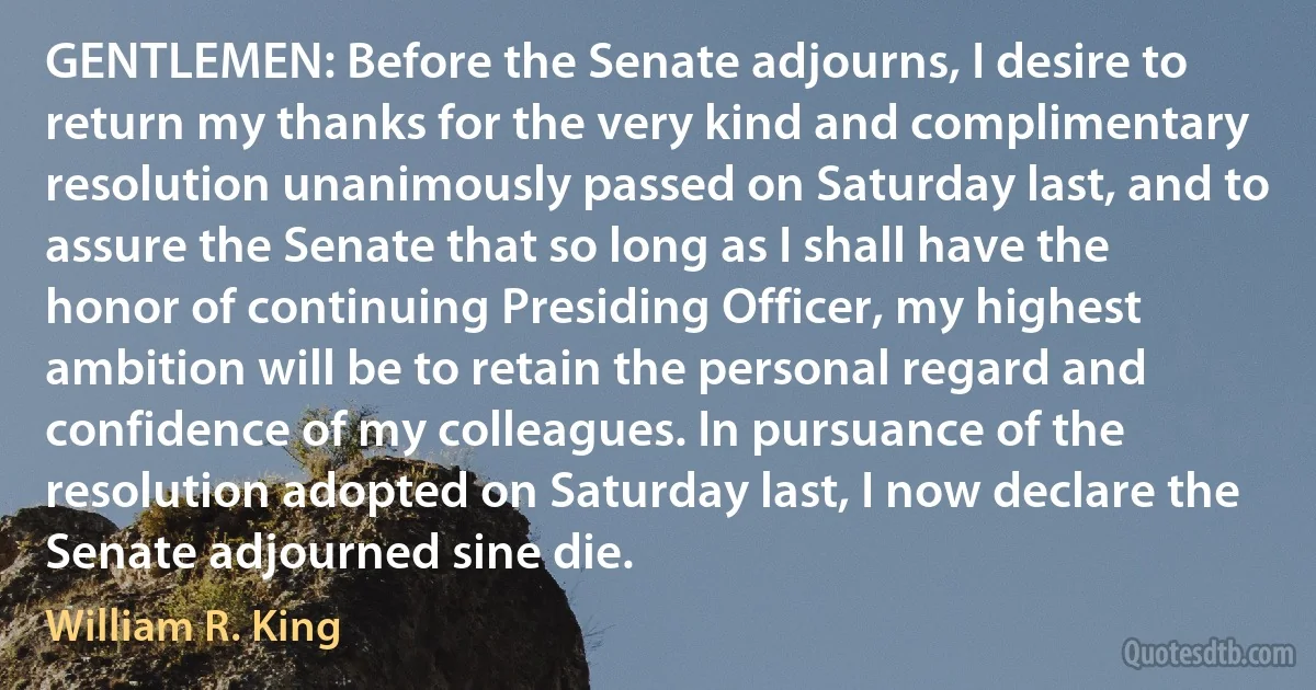 GENTLEMEN: Before the Senate adjourns, I desire to return my thanks for the very kind and complimentary resolution unanimously passed on Saturday last, and to assure the Senate that so long as I shall have the honor of continuing Presiding Officer, my highest ambition will be to retain the personal regard and confidence of my colleagues. In pursuance of the resolution adopted on Saturday last, I now declare the Senate adjourned sine die. (William R. King)