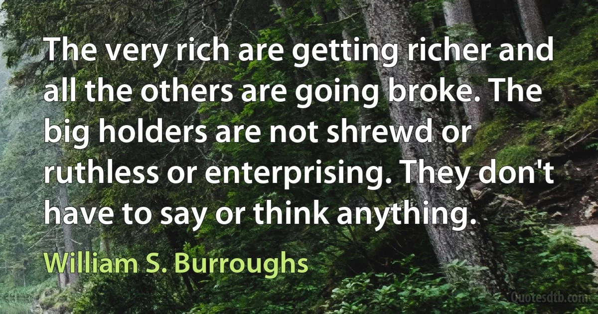 The very rich are getting richer and all the others are going broke. The big holders are not shrewd or ruthless or enterprising. They don't have to say or think anything. (William S. Burroughs)