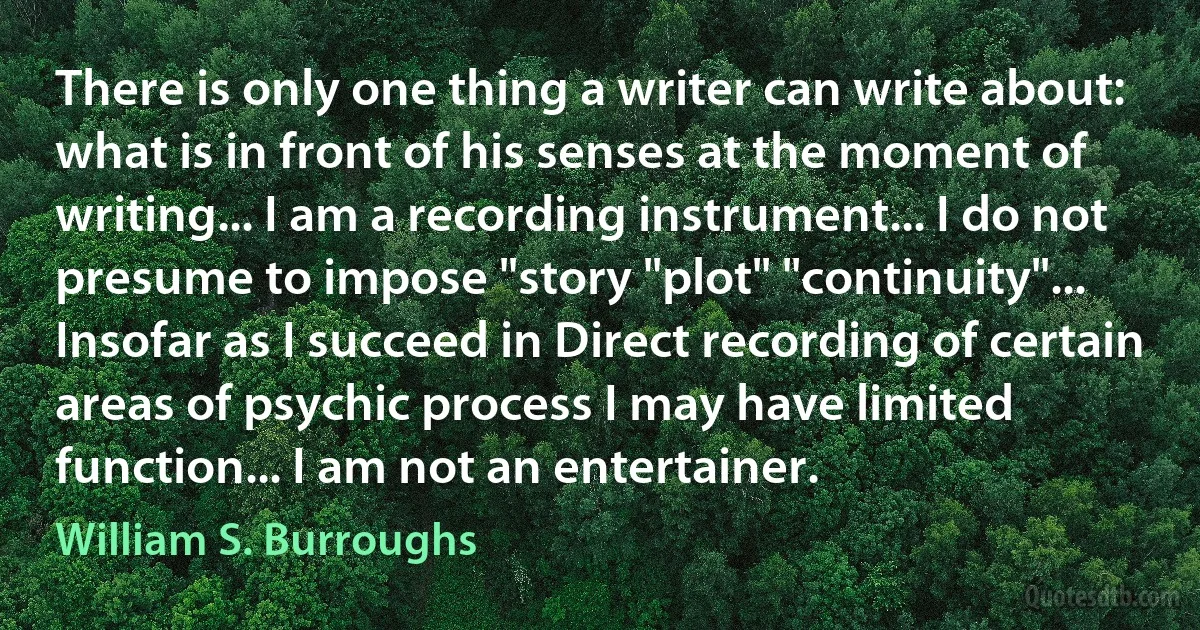 There is only one thing a writer can write about: what is in front of his senses at the moment of writing... I am a recording instrument... I do not presume to impose "story "plot" "continuity"... Insofar as I succeed in Direct recording of certain areas of psychic process I may have limited function... I am not an entertainer. (William S. Burroughs)