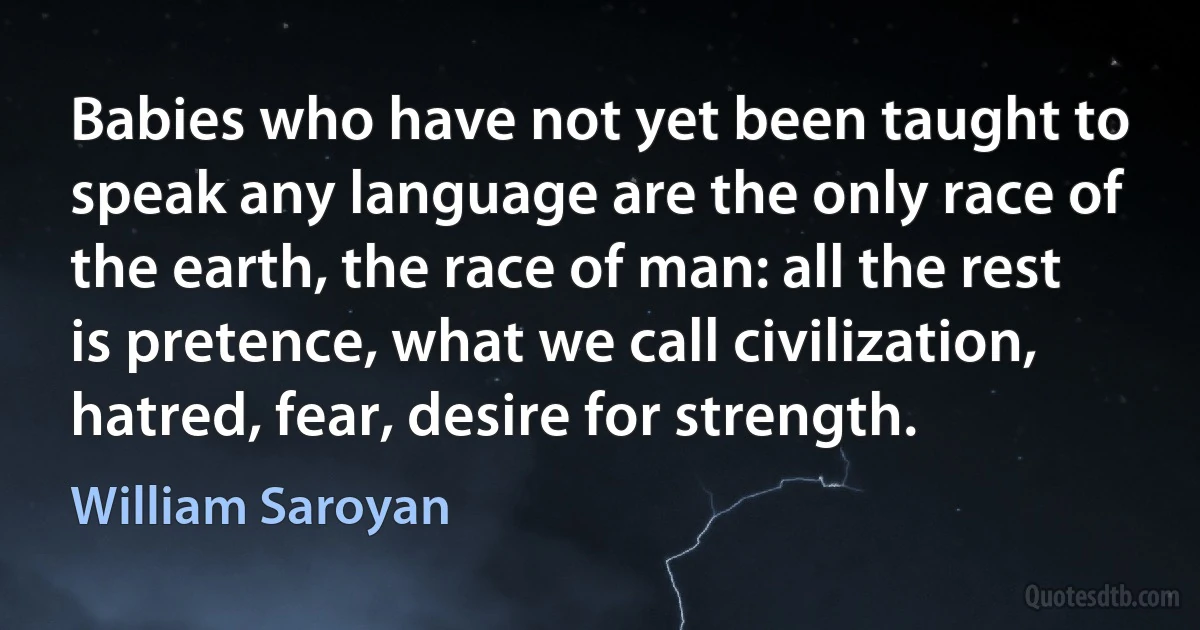 Babies who have not yet been taught to speak any language are the only race of the earth, the race of man: all the rest is pretence, what we call civilization, hatred, fear, desire for strength. (William Saroyan)