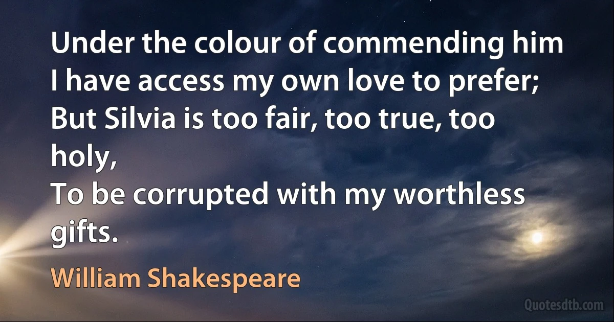 Under the colour of commending him
I have access my own love to prefer;
But Silvia is too fair, too true, too holy,
To be corrupted with my worthless gifts. (William Shakespeare)